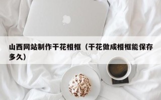 襄阳山西网站制作干花相框（干花做成相框能保存多久）